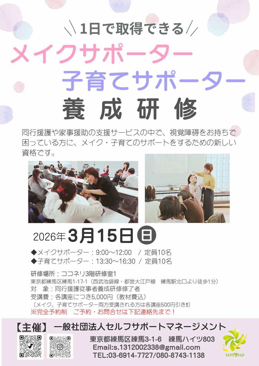 1日で取得できる メイクサポーター 子育てサポーター 養成研修 同行援護や家事援助の支援サービスの中で、視覚障碍をお持ちで困っている方に、メイク・子育てのサポートをするための新しい資格です。2026年3月15日(日) ◆メイクサポーター：9:00～12:00 / 定員10名 ◆子育てサポーター：13:30～16:30 / 定員10名 研修場所：ココネリ3階研修室1 東京都練馬区練馬1-17-1（西武池袋線・都営大江戸線　練馬駅北口より徒歩1分）対象：同行援護従事者養成研修修了者 受講費：各講座につき5,000円（教材費込）（メイク、子育てサポーター両方受講される方は各講座500円引き‼）※完全予約制　ご予約・お問合せは下記連絡先まで！ 【主催】一般社団法人セルフサポートマネージメント 東京都練馬区練馬3-1-6　練馬ハイツ803 Email:s.1312002338@gmail.com TEL:03-6914-7727/080-8743-1138