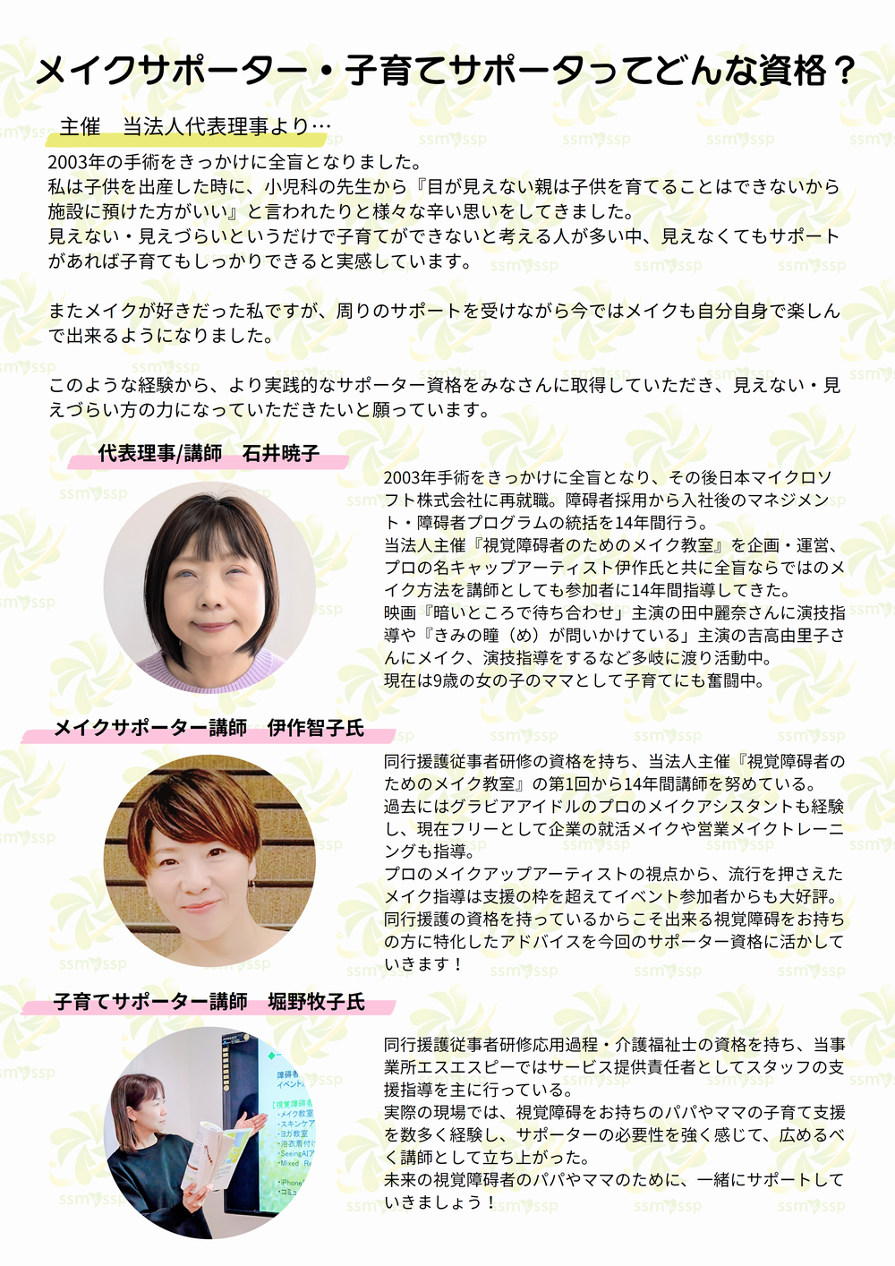 メイクサポーター・子育てサポータってどんな資格？ 主催　当法人代表理事より… 2003年の手術をきっかけに全盲となりました。私は子供を出産した時に、小児科の先生から『目が見えない親は子供を育てることはできないから施設に預けた方がいい』と言われたりと様々な辛い思いをしてきました。見えない・見えづらいというだけで子育てができないと考える人が多い中、見えなくてもサポートがあれば子育てもしっかりできると実感しています。またメイクが好きだった私ですが、周りのサポートを受けながら今ではメイクも自分自身で楽しんで出来るようになりました。このような経験から、より実践的なサポーター資格をみなさんに取得していただき、見えない・見えづらい方の力になっていただきたいと願っています。 代表理事/講師　石井暁子 2003年手術をきっかけに全盲となり、その後日本マイクロソフト株式会社に再就職。障碍者採用から入社後のマネジメント・障碍者プログラムの統括を14年間行う。当法人主催『視覚障碍者のためのメイク教室』を企画・運営、プロの名キャップアーティスト伊作氏と共に全盲ならではのメイク方法を講師としても参加者に14年間指導してきた。映画『暗いところで待ち合わせ」主演の田中麗奈さんに演技指導や『きみの瞳（め）が問いかけている」主演の吉高由里子さんにメイク、演技指導をするなど多岐に渡り活動中。現在は9歳の女の子のママとして子育てにも奮闘中。 メイクサポーター講師　伊作智子氏 同行援護従事者研修の資格を持ち、当法人主催『視覚障碍者のためのメイク教室』の第1回から14年間講師を努めている。過去にはグラビアアイドルのプロのメイクアシスタントも経験し、現在フリーとして企業の就活メイクや営業メイクトレーニングも指導。プロのメイクアップアーティストの視点から、流行を押さえたメイク指導は支援の枠を超えてイベント参加者からも大好評。同行援護の資格を持っているからこそ出来る視覚障碍をお持ちの方に特化したアドバイスを今回のサポーター資格に活かしていきます！ 子育てサポーター講師　堀野牧子氏 同行援護従事者研修応用過程・介護福祉士の資格を持ち、当事業所エスエスピーではサービス提供責任者としてスタッフの支援指導を主に行っている。実際の現場では、視覚障碍をお持ちのパパやママの子育て支援を数多く経験し、サポーターの必要性を強く感じて、広めるべく講師として立ち上がった。未来の視覚障碍者のパパやママのために、一緒にサポートしていきましょう！