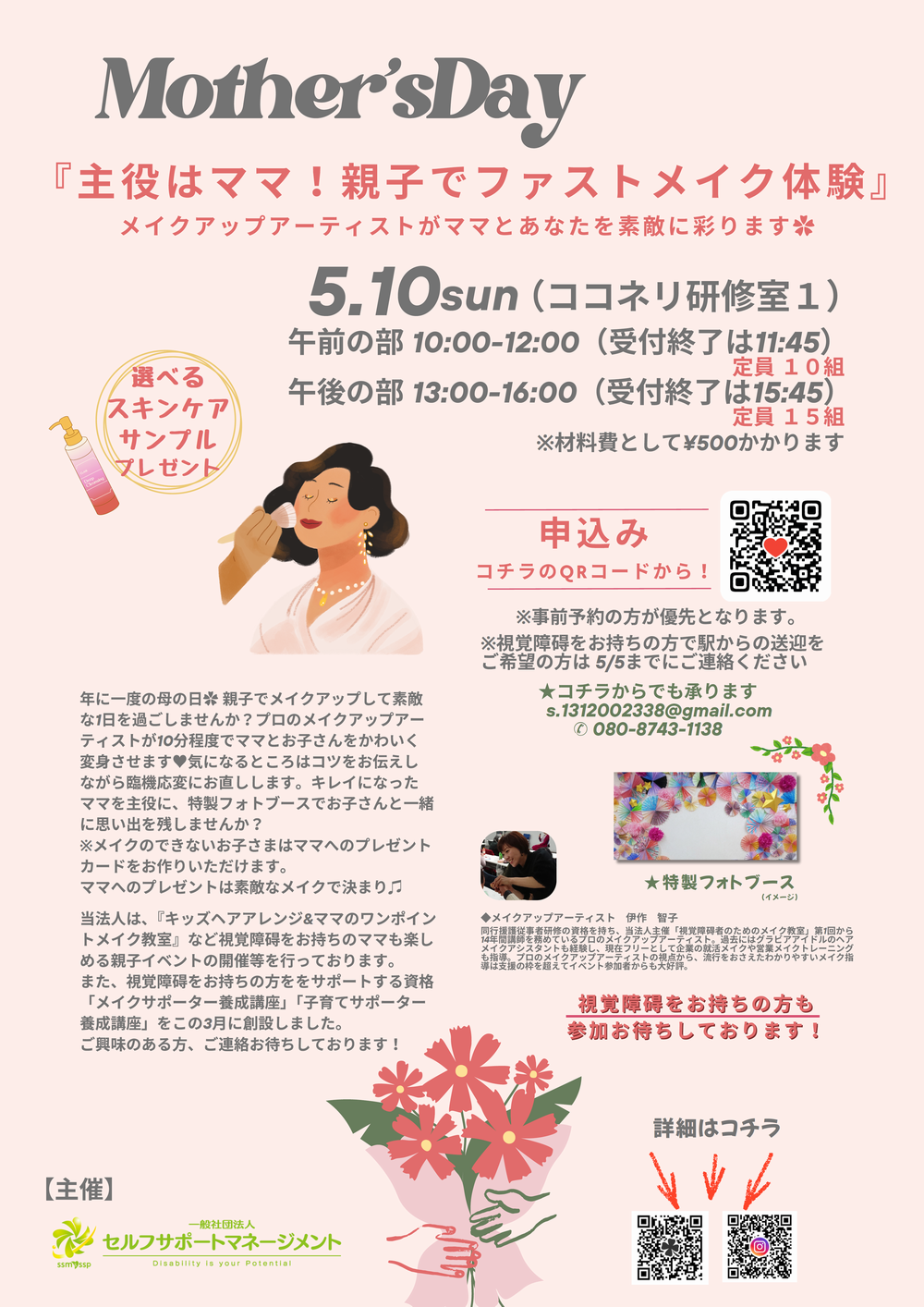 Mother's Day『主役はママ！親子でファストメイク体験』メイクアップアーティストがママとあなたを素敵に彩ります✿5.10sun（ココネリ研修室１）午前の部 10:00-12:00（受付終了は11:45）定員 10組　午後の部 13:00-16:00（受付終了は15:45）定員 15組 ※材料費として¥500かかります 選べるスキンケアサンプルプレゼント※視覚障碍をお持ちの方で駅からの送迎をご希望の方は 5/5までにご連絡ください★コチラからでも承ります 申込み ✉ s.1312002338@gmail.com 年に一度の母の日✿ 親子でメイクアップして素敵な1日を過ごしませんか？プロのメイクアップアーティストが10分程度でママとお子さんをかわいく変身させます♥気になるところはコツをお伝えしながら臨機応変にお直しします。キレイになったママを主役に、特製フォトブースでお子さんと一緒に思い出を残しませんか？※メイクのできないお子さまはママへのプレゼントカードをお作りいただけます。ママへのプレゼントは素敵なメイクで決まり♫当法人は、『キッズヘアアレンジ&ママのワンポイントメイク教室』など視覚障碍をお持ちのママも楽しめる親子イベントの開催等を行っております。また、視覚障碍をお持ちの方ををサポートする資格「メイクサポーター養成講座」「子育てサポーター養成講座」をこの3月に創設しました。ご興味のある方、ご連絡お待ちしております！ 